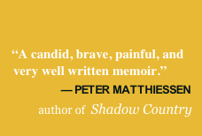    “A candid, brave, painful, and 
    very well written memoir.”
                   –  PETER MATTHIESSEN
            author of  Shadow Country
